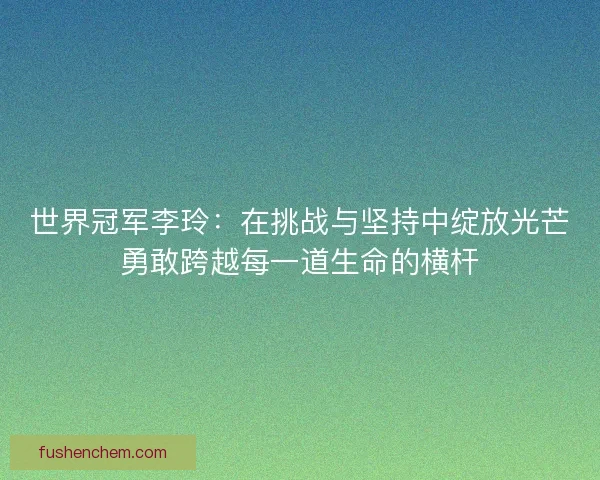 世界冠军李玲：在挑战与坚持中绽放光芒勇敢跨越每一道生命的横杆