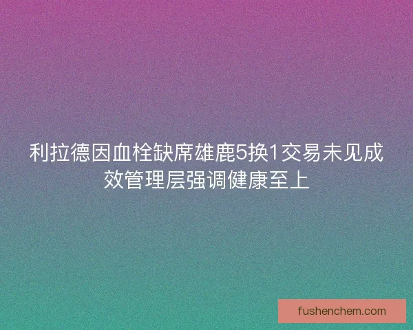 利拉德因血栓缺席雄鹿5换1交易未见成效管理层强调健康至上