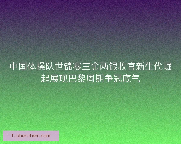 中国体操队世锦赛三金两银收官新生代崛起展现巴黎周期争冠底气